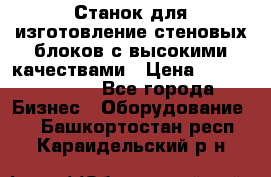  Станок для изготовление стеновых блоков с высокими качествами › Цена ­ 311 592 799 - Все города Бизнес » Оборудование   . Башкортостан респ.,Караидельский р-н